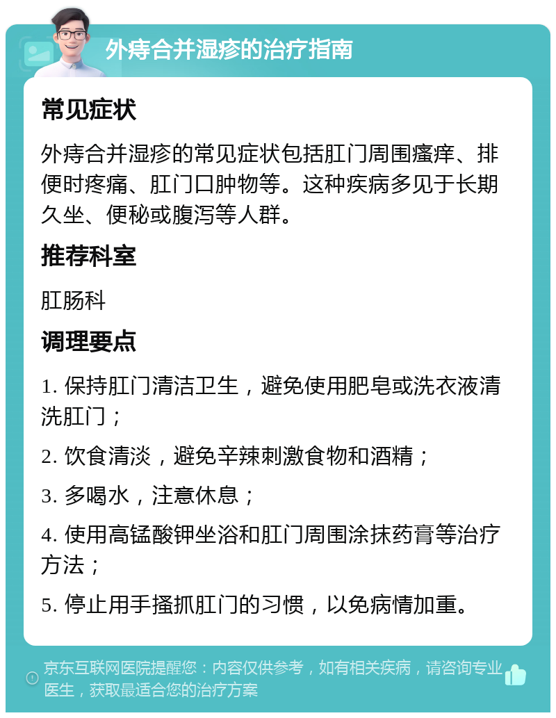 外痔合并湿疹的治疗指南 常见症状 外痔合并湿疹的常见症状包括肛门周围瘙痒、排便时疼痛、肛门口肿物等。这种疾病多见于长期久坐、便秘或腹泻等人群。 推荐科室 肛肠科 调理要点 1. 保持肛门清洁卫生，避免使用肥皂或洗衣液清洗肛门； 2. 饮食清淡，避免辛辣刺激食物和酒精； 3. 多喝水，注意休息； 4. 使用高锰酸钾坐浴和肛门周围涂抹药膏等治疗方法； 5. 停止用手搔抓肛门的习惯，以免病情加重。