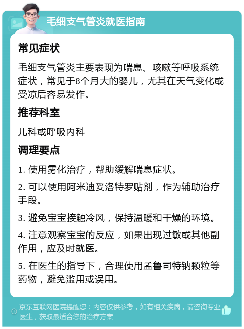 毛细支气管炎就医指南 常见症状 毛细支气管炎主要表现为喘息、咳嗽等呼吸系统症状，常见于8个月大的婴儿，尤其在天气变化或受凉后容易发作。 推荐科室 儿科或呼吸内科 调理要点 1. 使用雾化治疗，帮助缓解喘息症状。 2. 可以使用阿米迪妥洛特罗贴剂，作为辅助治疗手段。 3. 避免宝宝接触冷风，保持温暖和干燥的环境。 4. 注意观察宝宝的反应，如果出现过敏或其他副作用，应及时就医。 5. 在医生的指导下，合理使用孟鲁司特钠颗粒等药物，避免滥用或误用。