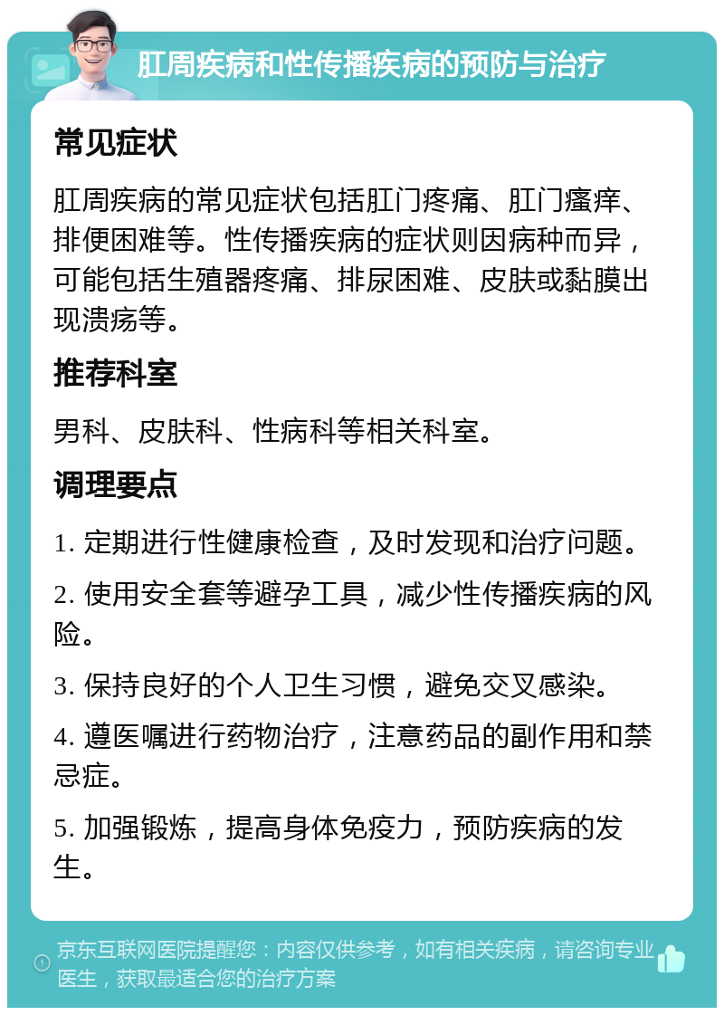 肛周疾病和性传播疾病的预防与治疗 常见症状 肛周疾病的常见症状包括肛门疼痛、肛门瘙痒、排便困难等。性传播疾病的症状则因病种而异，可能包括生殖器疼痛、排尿困难、皮肤或黏膜出现溃疡等。 推荐科室 男科、皮肤科、性病科等相关科室。 调理要点 1. 定期进行性健康检查，及时发现和治疗问题。 2. 使用安全套等避孕工具，减少性传播疾病的风险。 3. 保持良好的个人卫生习惯，避免交叉感染。 4. 遵医嘱进行药物治疗，注意药品的副作用和禁忌症。 5. 加强锻炼，提高身体免疫力，预防疾病的发生。