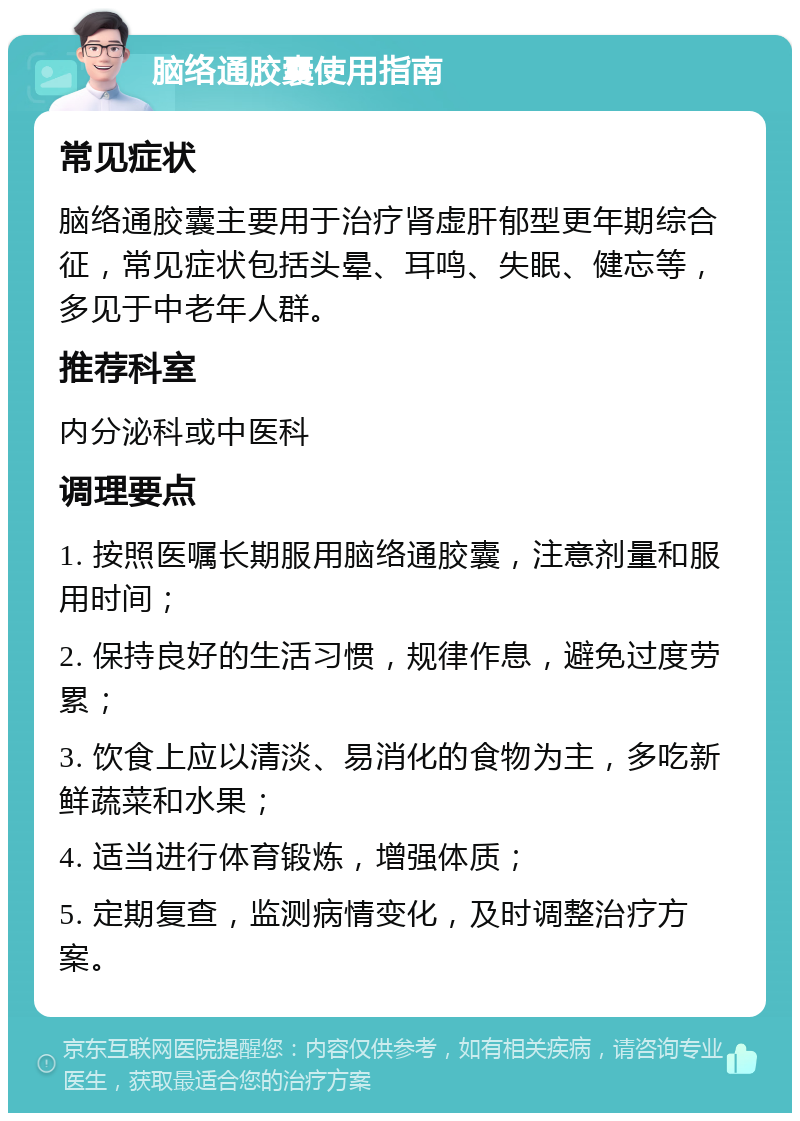 脑络通胶囊使用指南 常见症状 脑络通胶囊主要用于治疗肾虚肝郁型更年期综合征，常见症状包括头晕、耳鸣、失眠、健忘等，多见于中老年人群。 推荐科室 内分泌科或中医科 调理要点 1. 按照医嘱长期服用脑络通胶囊，注意剂量和服用时间； 2. 保持良好的生活习惯，规律作息，避免过度劳累； 3. 饮食上应以清淡、易消化的食物为主，多吃新鲜蔬菜和水果； 4. 适当进行体育锻炼，增强体质； 5. 定期复查，监测病情变化，及时调整治疗方案。