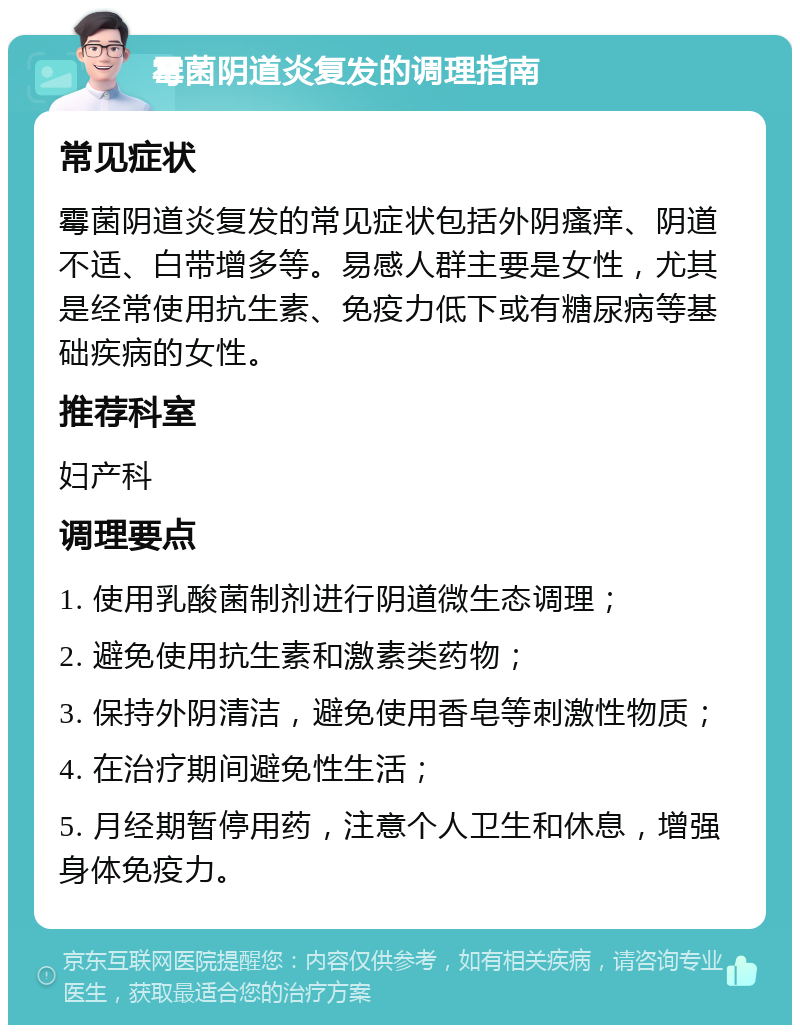 霉菌阴道炎复发的调理指南 常见症状 霉菌阴道炎复发的常见症状包括外阴瘙痒、阴道不适、白带增多等。易感人群主要是女性，尤其是经常使用抗生素、免疫力低下或有糖尿病等基础疾病的女性。 推荐科室 妇产科 调理要点 1. 使用乳酸菌制剂进行阴道微生态调理； 2. 避免使用抗生素和激素类药物； 3. 保持外阴清洁，避免使用香皂等刺激性物质； 4. 在治疗期间避免性生活； 5. 月经期暂停用药，注意个人卫生和休息，增强身体免疫力。