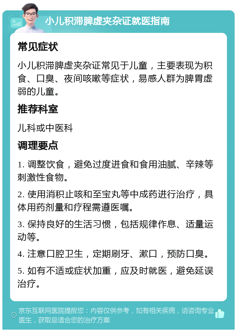 小儿积滞脾虚夹杂证就医指南 常见症状 小儿积滞脾虚夹杂证常见于儿童，主要表现为积食、口臭、夜间咳嗽等症状，易感人群为脾胃虚弱的儿童。 推荐科室 儿科或中医科 调理要点 1. 调整饮食，避免过度进食和食用油腻、辛辣等刺激性食物。 2. 使用消积止咳和至宝丸等中成药进行治疗，具体用药剂量和疗程需遵医嘱。 3. 保持良好的生活习惯，包括规律作息、适量运动等。 4. 注意口腔卫生，定期刷牙、漱口，预防口臭。 5. 如有不适或症状加重，应及时就医，避免延误治疗。