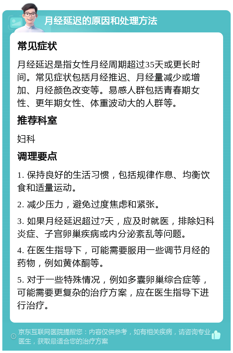 月经延迟的原因和处理方法 常见症状 月经延迟是指女性月经周期超过35天或更长时间。常见症状包括月经推迟、月经量减少或增加、月经颜色改变等。易感人群包括青春期女性、更年期女性、体重波动大的人群等。 推荐科室 妇科 调理要点 1. 保持良好的生活习惯，包括规律作息、均衡饮食和适量运动。 2. 减少压力，避免过度焦虑和紧张。 3. 如果月经延迟超过7天，应及时就医，排除妇科炎症、子宫卵巢疾病或内分泌紊乱等问题。 4. 在医生指导下，可能需要服用一些调节月经的药物，例如黄体酮等。 5. 对于一些特殊情况，例如多囊卵巢综合症等，可能需要更复杂的治疗方案，应在医生指导下进行治疗。