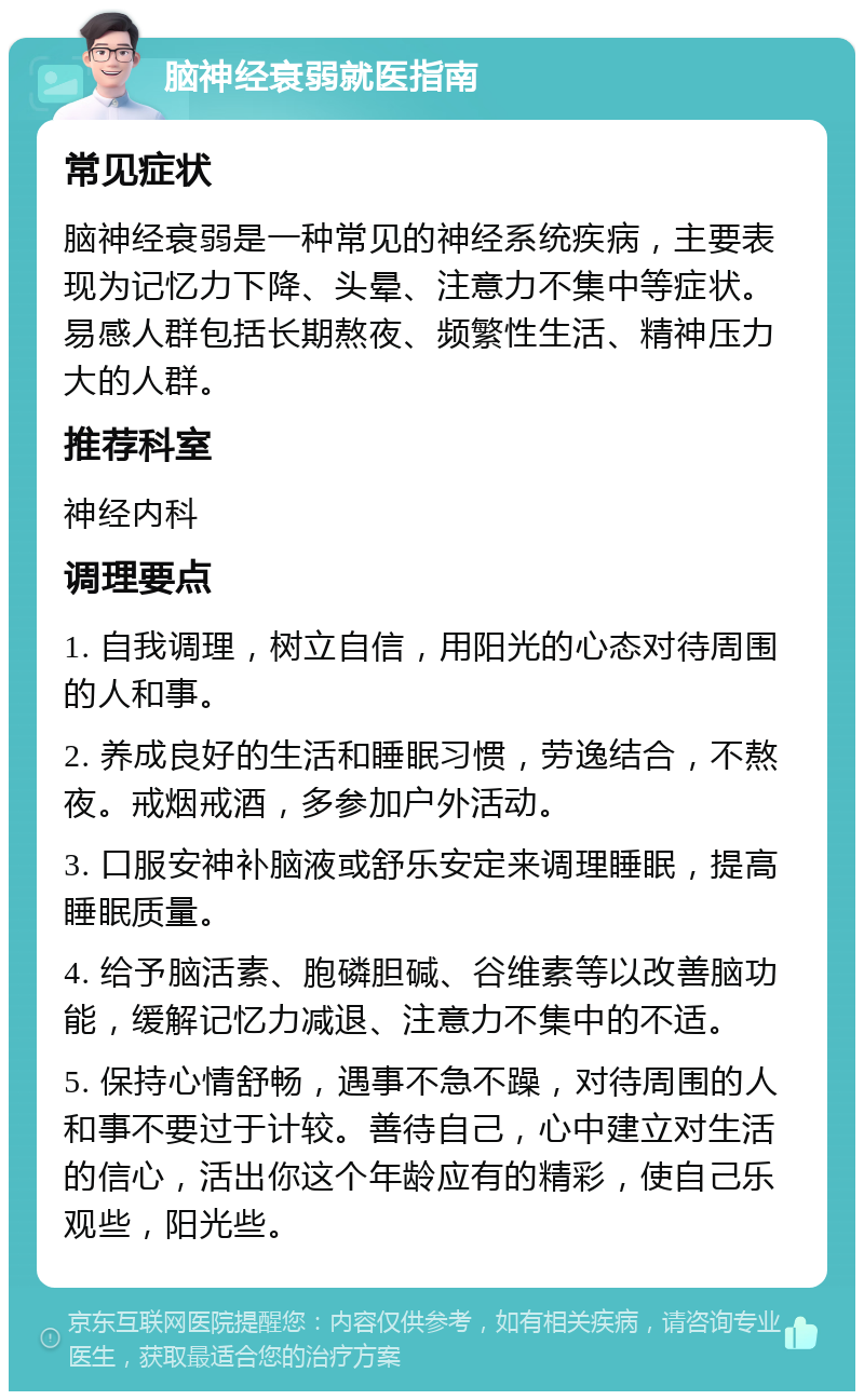 脑神经衰弱就医指南 常见症状 脑神经衰弱是一种常见的神经系统疾病，主要表现为记忆力下降、头晕、注意力不集中等症状。易感人群包括长期熬夜、频繁性生活、精神压力大的人群。 推荐科室 神经内科 调理要点 1. 自我调理，树立自信，用阳光的心态对待周围的人和事。 2. 养成良好的生活和睡眠习惯，劳逸结合，不熬夜。戒烟戒酒，多参加户外活动。 3. 口服安神补脑液或舒乐安定来调理睡眠，提高睡眠质量。 4. 给予脑活素、胞磷胆碱、谷维素等以改善脑功能，缓解记忆力减退、注意力不集中的不适。 5. 保持心情舒畅，遇事不急不躁，对待周围的人和事不要过于计较。善待自己，心中建立对生活的信心，活出你这个年龄应有的精彩，使自己乐观些，阳光些。