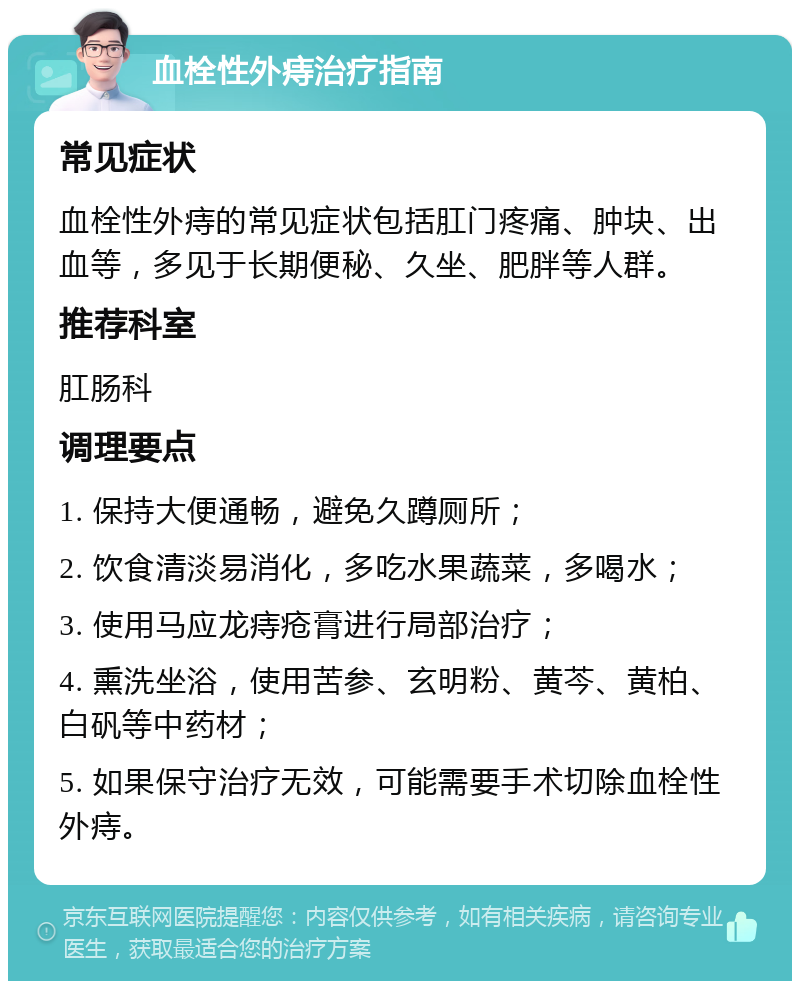 血栓性外痔治疗指南 常见症状 血栓性外痔的常见症状包括肛门疼痛、肿块、出血等，多见于长期便秘、久坐、肥胖等人群。 推荐科室 肛肠科 调理要点 1. 保持大便通畅，避免久蹲厕所； 2. 饮食清淡易消化，多吃水果蔬菜，多喝水； 3. 使用马应龙痔疮膏进行局部治疗； 4. 熏洗坐浴，使用苦参、玄明粉、黄芩、黄柏、白矾等中药材； 5. 如果保守治疗无效，可能需要手术切除血栓性外痔。