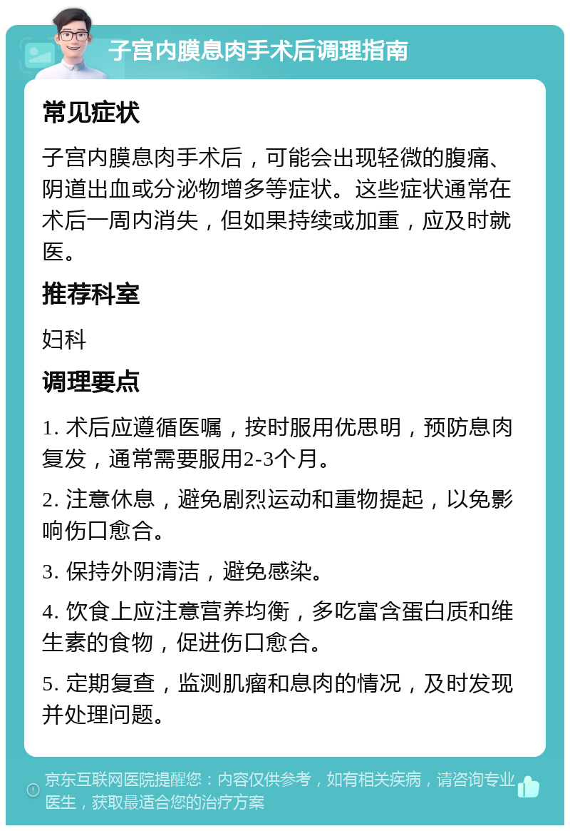 子宫内膜息肉手术后调理指南 常见症状 子宫内膜息肉手术后，可能会出现轻微的腹痛、阴道出血或分泌物增多等症状。这些症状通常在术后一周内消失，但如果持续或加重，应及时就医。 推荐科室 妇科 调理要点 1. 术后应遵循医嘱，按时服用优思明，预防息肉复发，通常需要服用2-3个月。 2. 注意休息，避免剧烈运动和重物提起，以免影响伤口愈合。 3. 保持外阴清洁，避免感染。 4. 饮食上应注意营养均衡，多吃富含蛋白质和维生素的食物，促进伤口愈合。 5. 定期复查，监测肌瘤和息肉的情况，及时发现并处理问题。