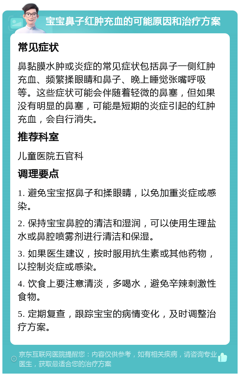 宝宝鼻子红肿充血的可能原因和治疗方案 常见症状 鼻黏膜水肿或炎症的常见症状包括鼻子一侧红肿充血、频繁揉眼睛和鼻子、晚上睡觉张嘴呼吸等。这些症状可能会伴随着轻微的鼻塞，但如果没有明显的鼻塞，可能是短期的炎症引起的红肿充血，会自行消失。 推荐科室 儿童医院五官科 调理要点 1. 避免宝宝抠鼻子和揉眼睛，以免加重炎症或感染。 2. 保持宝宝鼻腔的清洁和湿润，可以使用生理盐水或鼻腔喷雾剂进行清洁和保湿。 3. 如果医生建议，按时服用抗生素或其他药物，以控制炎症或感染。 4. 饮食上要注意清淡，多喝水，避免辛辣刺激性食物。 5. 定期复查，跟踪宝宝的病情变化，及时调整治疗方案。