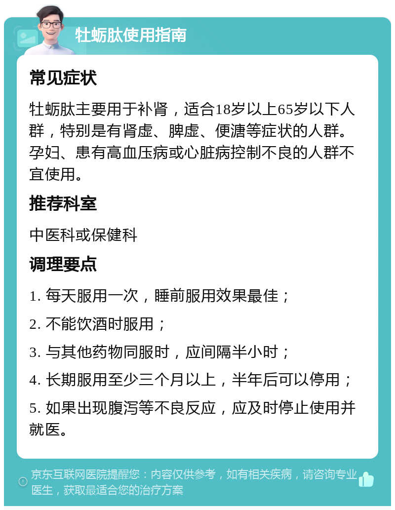 牡蛎肽使用指南 常见症状 牡蛎肽主要用于补肾，适合18岁以上65岁以下人群，特别是有肾虚、脾虚、便溏等症状的人群。孕妇、患有高血压病或心脏病控制不良的人群不宜使用。 推荐科室 中医科或保健科 调理要点 1. 每天服用一次，睡前服用效果最佳； 2. 不能饮酒时服用； 3. 与其他药物同服时，应间隔半小时； 4. 长期服用至少三个月以上，半年后可以停用； 5. 如果出现腹泻等不良反应，应及时停止使用并就医。