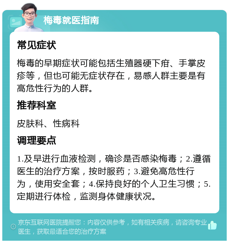 梅毒就医指南 常见症状 梅毒的早期症状可能包括生殖器硬下疳、手掌皮疹等，但也可能无症状存在，易感人群主要是有高危性行为的人群。 推荐科室 皮肤科、性病科 调理要点 1.及早进行血液检测，确诊是否感染梅毒；2.遵循医生的治疗方案，按时服药；3.避免高危性行为，使用安全套；4.保持良好的个人卫生习惯；5.定期进行体检，监测身体健康状况。