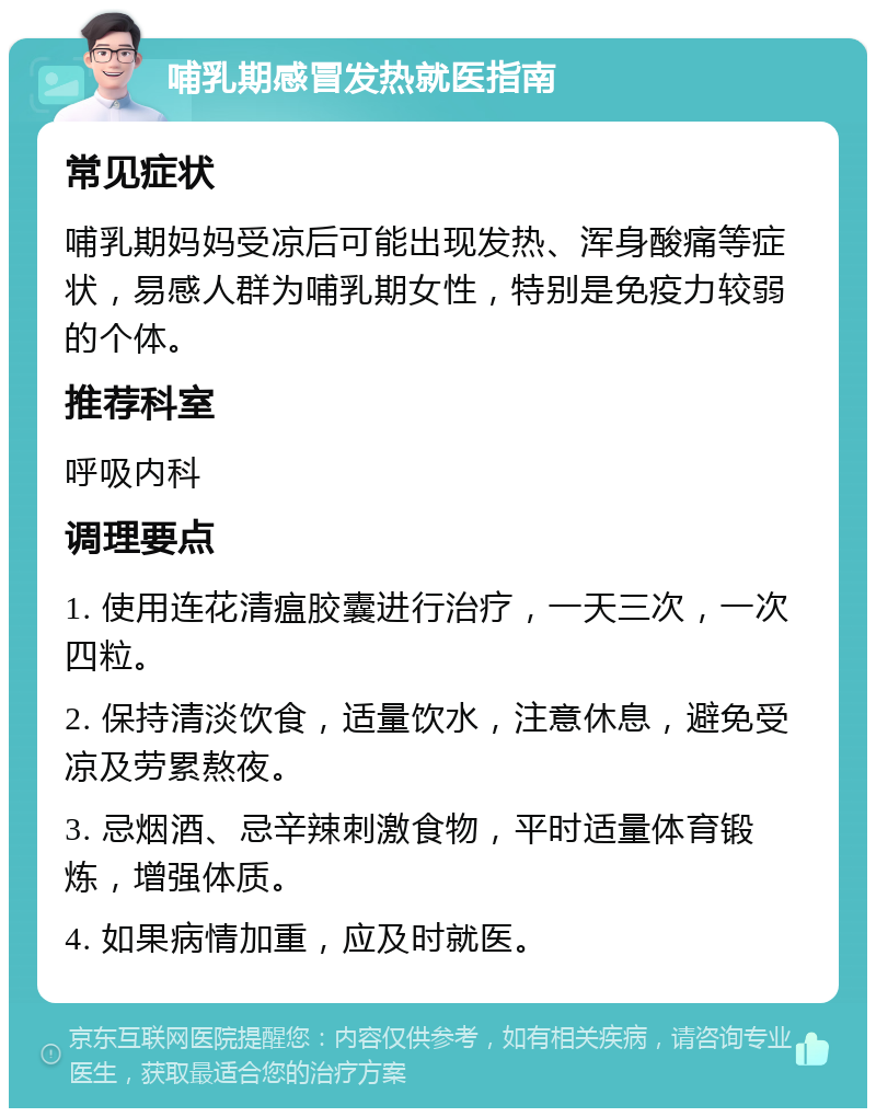 哺乳期感冒发热就医指南 常见症状 哺乳期妈妈受凉后可能出现发热、浑身酸痛等症状，易感人群为哺乳期女性，特别是免疫力较弱的个体。 推荐科室 呼吸内科 调理要点 1. 使用连花清瘟胶囊进行治疗，一天三次，一次四粒。 2. 保持清淡饮食，适量饮水，注意休息，避免受凉及劳累熬夜。 3. 忌烟酒、忌辛辣刺激食物，平时适量体育锻炼，增强体质。 4. 如果病情加重，应及时就医。