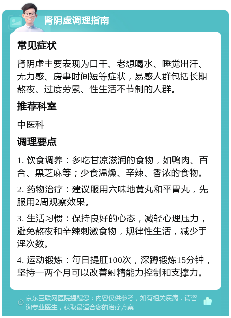 肾阴虚调理指南 常见症状 肾阴虚主要表现为口干、老想喝水、睡觉出汗、无力感、房事时间短等症状，易感人群包括长期熬夜、过度劳累、性生活不节制的人群。 推荐科室 中医科 调理要点 1. 饮食调养：多吃甘凉滋润的食物，如鸭肉、百合、黑芝麻等；少食温燥、辛辣、香浓的食物。 2. 药物治疗：建议服用六味地黄丸和平胃丸，先服用2周观察效果。 3. 生活习惯：保持良好的心态，减轻心理压力，避免熬夜和辛辣刺激食物，规律性生活，减少手淫次数。 4. 运动锻炼：每日提肛100次，深蹲锻炼15分钟，坚持一两个月可以改善射精能力控制和支撑力。