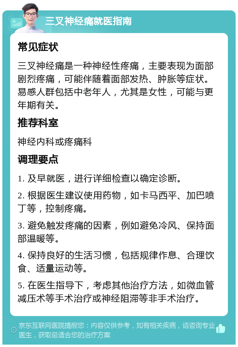 三叉神经痛就医指南 常见症状 三叉神经痛是一种神经性疼痛，主要表现为面部剧烈疼痛，可能伴随着面部发热、肿胀等症状。易感人群包括中老年人，尤其是女性，可能与更年期有关。 推荐科室 神经内科或疼痛科 调理要点 1. 及早就医，进行详细检查以确定诊断。 2. 根据医生建议使用药物，如卡马西平、加巴喷丁等，控制疼痛。 3. 避免触发疼痛的因素，例如避免冷风、保持面部温暖等。 4. 保持良好的生活习惯，包括规律作息、合理饮食、适量运动等。 5. 在医生指导下，考虑其他治疗方法，如微血管减压术等手术治疗或神经阻滞等非手术治疗。