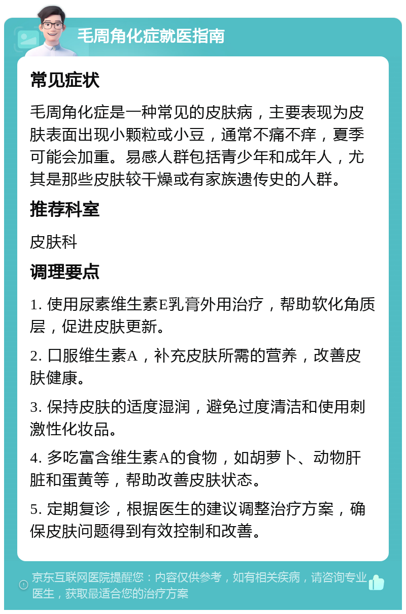 毛周角化症就医指南 常见症状 毛周角化症是一种常见的皮肤病，主要表现为皮肤表面出现小颗粒或小豆，通常不痛不痒，夏季可能会加重。易感人群包括青少年和成年人，尤其是那些皮肤较干燥或有家族遗传史的人群。 推荐科室 皮肤科 调理要点 1. 使用尿素维生素E乳膏外用治疗，帮助软化角质层，促进皮肤更新。 2. 口服维生素A，补充皮肤所需的营养，改善皮肤健康。 3. 保持皮肤的适度湿润，避免过度清洁和使用刺激性化妆品。 4. 多吃富含维生素A的食物，如胡萝卜、动物肝脏和蛋黄等，帮助改善皮肤状态。 5. 定期复诊，根据医生的建议调整治疗方案，确保皮肤问题得到有效控制和改善。