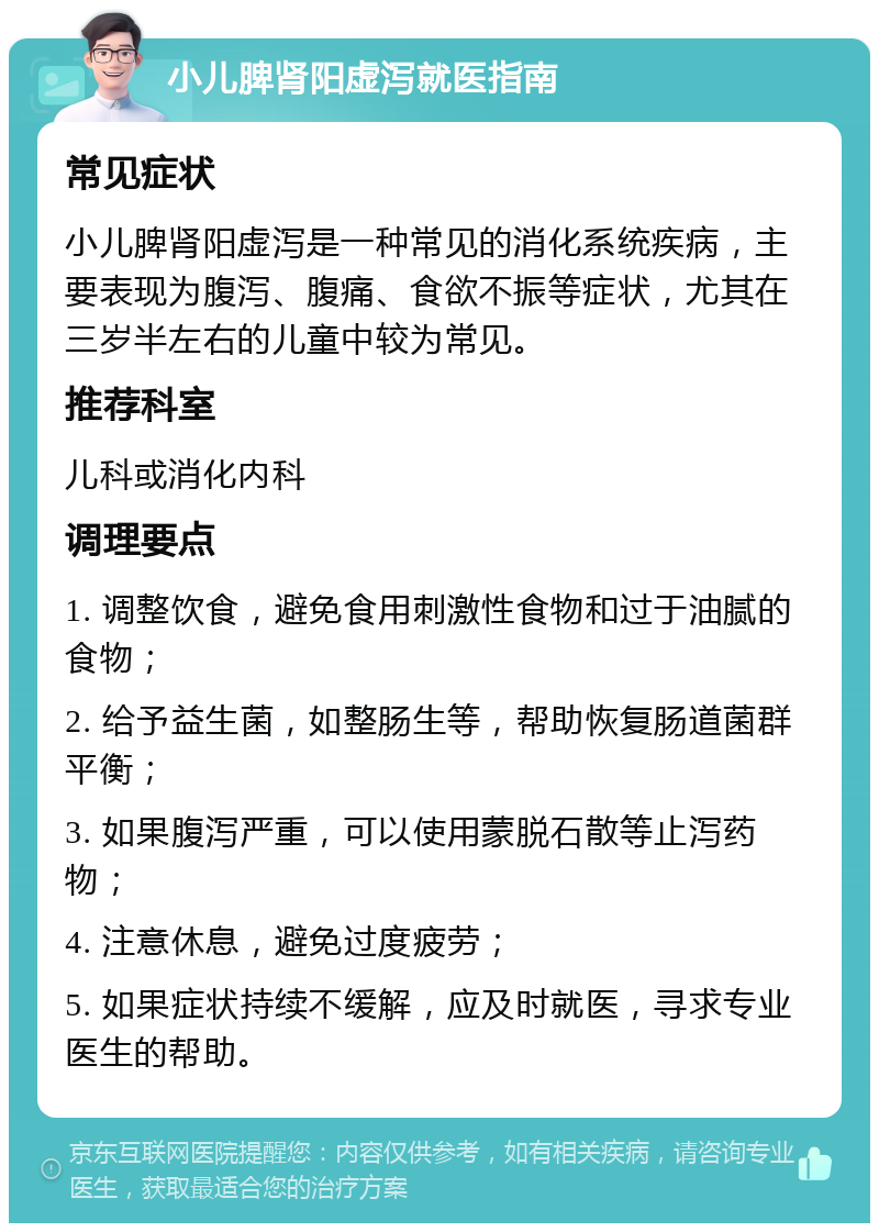 小儿脾肾阳虚泻就医指南 常见症状 小儿脾肾阳虚泻是一种常见的消化系统疾病，主要表现为腹泻、腹痛、食欲不振等症状，尤其在三岁半左右的儿童中较为常见。 推荐科室 儿科或消化内科 调理要点 1. 调整饮食，避免食用刺激性食物和过于油腻的食物； 2. 给予益生菌，如整肠生等，帮助恢复肠道菌群平衡； 3. 如果腹泻严重，可以使用蒙脱石散等止泻药物； 4. 注意休息，避免过度疲劳； 5. 如果症状持续不缓解，应及时就医，寻求专业医生的帮助。