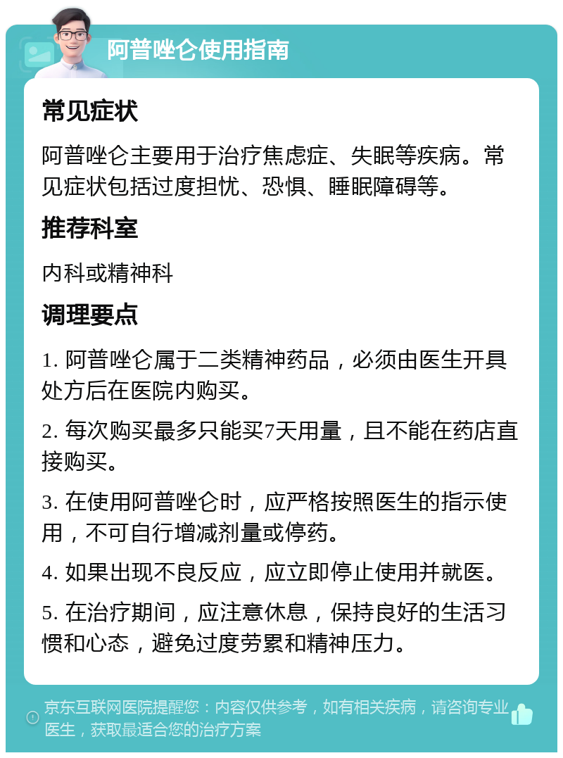 阿普唑仑使用指南 常见症状 阿普唑仑主要用于治疗焦虑症、失眠等疾病。常见症状包括过度担忧、恐惧、睡眠障碍等。 推荐科室 内科或精神科 调理要点 1. 阿普唑仑属于二类精神药品，必须由医生开具处方后在医院内购买。 2. 每次购买最多只能买7天用量，且不能在药店直接购买。 3. 在使用阿普唑仑时，应严格按照医生的指示使用，不可自行增减剂量或停药。 4. 如果出现不良反应，应立即停止使用并就医。 5. 在治疗期间，应注意休息，保持良好的生活习惯和心态，避免过度劳累和精神压力。