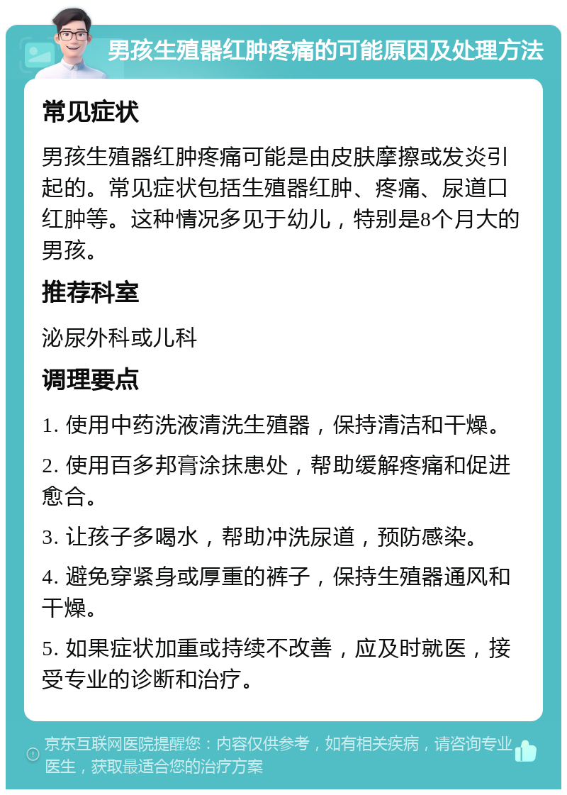 男孩生殖器红肿疼痛的可能原因及处理方法 常见症状 男孩生殖器红肿疼痛可能是由皮肤摩擦或发炎引起的。常见症状包括生殖器红肿、疼痛、尿道口红肿等。这种情况多见于幼儿，特别是8个月大的男孩。 推荐科室 泌尿外科或儿科 调理要点 1. 使用中药洗液清洗生殖器，保持清洁和干燥。 2. 使用百多邦膏涂抹患处，帮助缓解疼痛和促进愈合。 3. 让孩子多喝水，帮助冲洗尿道，预防感染。 4. 避免穿紧身或厚重的裤子，保持生殖器通风和干燥。 5. 如果症状加重或持续不改善，应及时就医，接受专业的诊断和治疗。