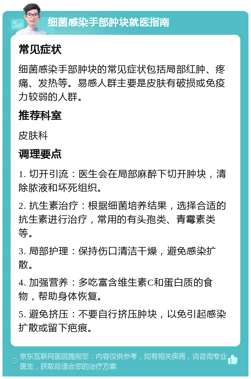 细菌感染手部肿块就医指南 常见症状 细菌感染手部肿块的常见症状包括局部红肿、疼痛、发热等。易感人群主要是皮肤有破损或免疫力较弱的人群。 推荐科室 皮肤科 调理要点 1. 切开引流：医生会在局部麻醉下切开肿块，清除脓液和坏死组织。 2. 抗生素治疗：根据细菌培养结果，选择合适的抗生素进行治疗，常用的有头孢类、青霉素类等。 3. 局部护理：保持伤口清洁干燥，避免感染扩散。 4. 加强营养：多吃富含维生素C和蛋白质的食物，帮助身体恢复。 5. 避免挤压：不要自行挤压肿块，以免引起感染扩散或留下疤痕。