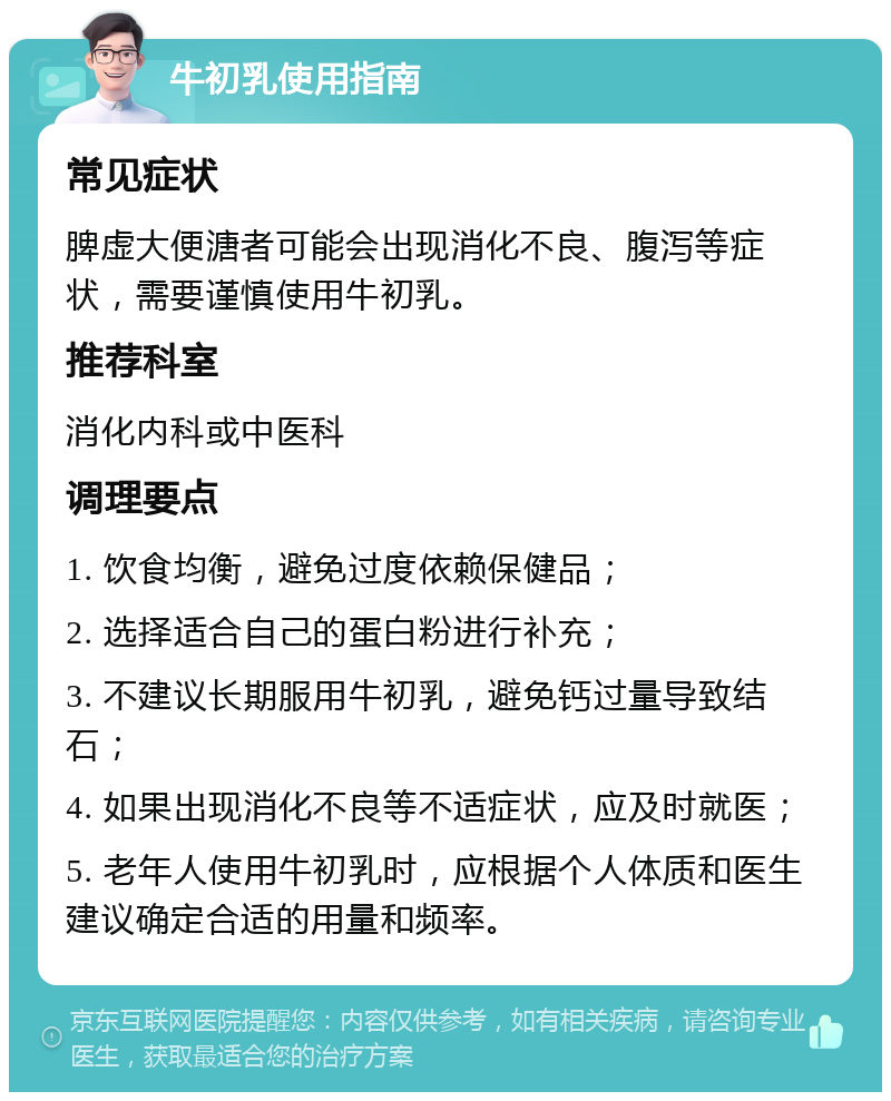 牛初乳使用指南 常见症状 脾虚大便溏者可能会出现消化不良、腹泻等症状，需要谨慎使用牛初乳。 推荐科室 消化内科或中医科 调理要点 1. 饮食均衡，避免过度依赖保健品； 2. 选择适合自己的蛋白粉进行补充； 3. 不建议长期服用牛初乳，避免钙过量导致结石； 4. 如果出现消化不良等不适症状，应及时就医； 5. 老年人使用牛初乳时，应根据个人体质和医生建议确定合适的用量和频率。