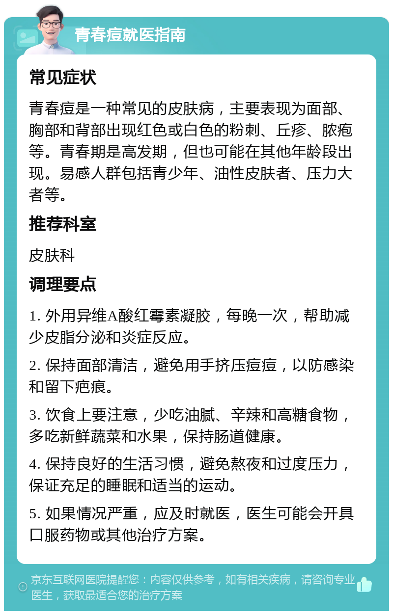 青春痘就医指南 常见症状 青春痘是一种常见的皮肤病，主要表现为面部、胸部和背部出现红色或白色的粉刺、丘疹、脓疱等。青春期是高发期，但也可能在其他年龄段出现。易感人群包括青少年、油性皮肤者、压力大者等。 推荐科室 皮肤科 调理要点 1. 外用异维A酸红霉素凝胶，每晚一次，帮助减少皮脂分泌和炎症反应。 2. 保持面部清洁，避免用手挤压痘痘，以防感染和留下疤痕。 3. 饮食上要注意，少吃油腻、辛辣和高糖食物，多吃新鲜蔬菜和水果，保持肠道健康。 4. 保持良好的生活习惯，避免熬夜和过度压力，保证充足的睡眠和适当的运动。 5. 如果情况严重，应及时就医，医生可能会开具口服药物或其他治疗方案。