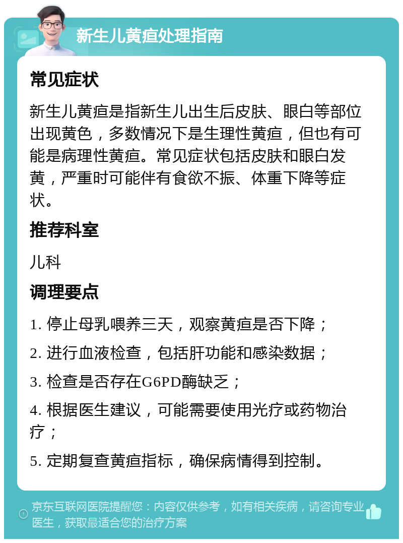 新生儿黄疸处理指南 常见症状 新生儿黄疸是指新生儿出生后皮肤、眼白等部位出现黄色，多数情况下是生理性黄疸，但也有可能是病理性黄疸。常见症状包括皮肤和眼白发黄，严重时可能伴有食欲不振、体重下降等症状。 推荐科室 儿科 调理要点 1. 停止母乳喂养三天，观察黄疸是否下降； 2. 进行血液检查，包括肝功能和感染数据； 3. 检查是否存在G6PD酶缺乏； 4. 根据医生建议，可能需要使用光疗或药物治疗； 5. 定期复查黄疸指标，确保病情得到控制。