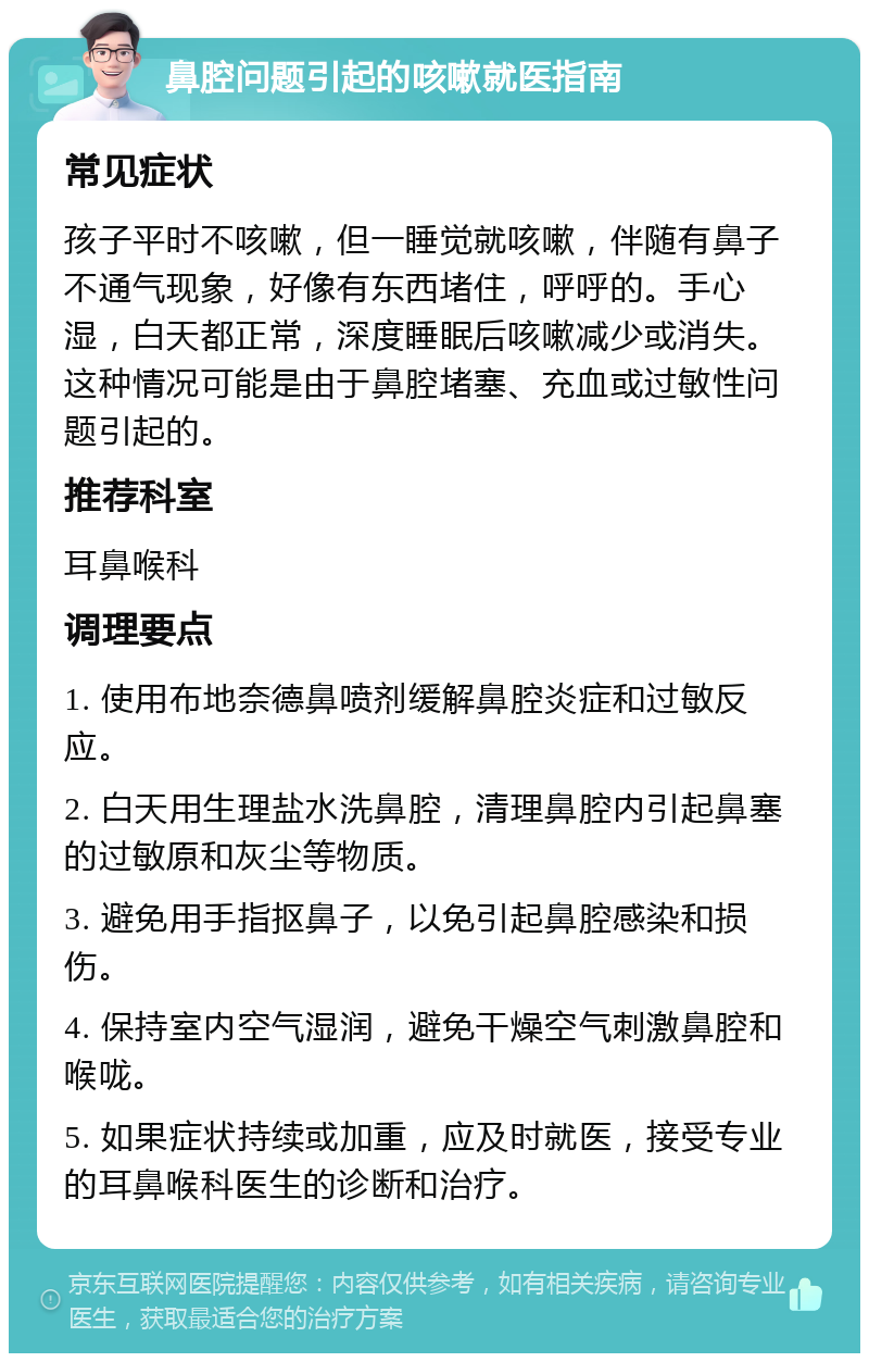 鼻腔问题引起的咳嗽就医指南 常见症状 孩子平时不咳嗽，但一睡觉就咳嗽，伴随有鼻子不通气现象，好像有东西堵住，呼呼的。手心湿，白天都正常，深度睡眠后咳嗽减少或消失。这种情况可能是由于鼻腔堵塞、充血或过敏性问题引起的。 推荐科室 耳鼻喉科 调理要点 1. 使用布地奈德鼻喷剂缓解鼻腔炎症和过敏反应。 2. 白天用生理盐水洗鼻腔，清理鼻腔内引起鼻塞的过敏原和灰尘等物质。 3. 避免用手指抠鼻子，以免引起鼻腔感染和损伤。 4. 保持室内空气湿润，避免干燥空气刺激鼻腔和喉咙。 5. 如果症状持续或加重，应及时就医，接受专业的耳鼻喉科医生的诊断和治疗。