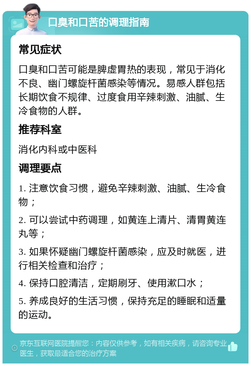 口臭和口苦的调理指南 常见症状 口臭和口苦可能是脾虚胃热的表现，常见于消化不良、幽门螺旋杆菌感染等情况。易感人群包括长期饮食不规律、过度食用辛辣刺激、油腻、生冷食物的人群。 推荐科室 消化内科或中医科 调理要点 1. 注意饮食习惯，避免辛辣刺激、油腻、生冷食物； 2. 可以尝试中药调理，如黄连上清片、清胃黄连丸等； 3. 如果怀疑幽门螺旋杆菌感染，应及时就医，进行相关检查和治疗； 4. 保持口腔清洁，定期刷牙、使用漱口水； 5. 养成良好的生活习惯，保持充足的睡眠和适量的运动。