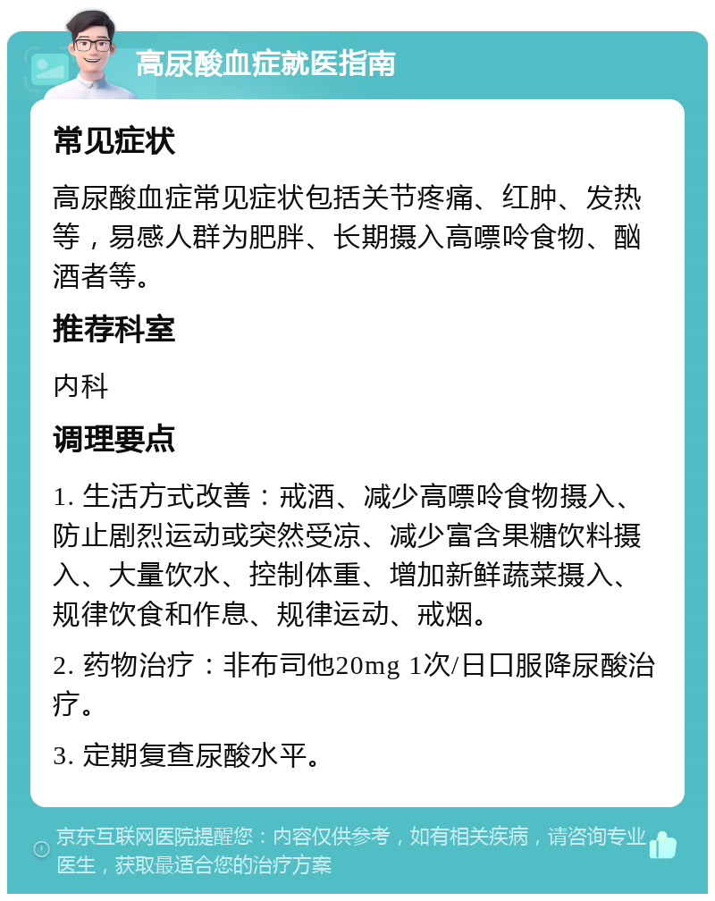 高尿酸血症就医指南 常见症状 高尿酸血症常见症状包括关节疼痛、红肿、发热等，易感人群为肥胖、长期摄入高嘌呤食物、酗酒者等。 推荐科室 内科 调理要点 1. 生活方式改善：戒酒、减少高嘌呤食物摄入、防止剧烈运动或突然受凉、减少富含果糖饮料摄入、大量饮水、控制体重、增加新鲜蔬菜摄入、规律饮食和作息、规律运动、戒烟。 2. 药物治疗：非布司他20mg 1次/日口服降尿酸治疗。 3. 定期复查尿酸水平。