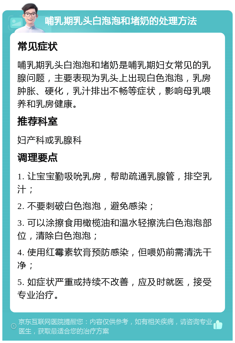 哺乳期乳头白泡泡和堵奶的处理方法 常见症状 哺乳期乳头白泡泡和堵奶是哺乳期妇女常见的乳腺问题，主要表现为乳头上出现白色泡泡，乳房肿胀、硬化，乳汁排出不畅等症状，影响母乳喂养和乳房健康。 推荐科室 妇产科或乳腺科 调理要点 1. 让宝宝勤吸吮乳房，帮助疏通乳腺管，排空乳汁； 2. 不要刺破白色泡泡，避免感染； 3. 可以涂擦食用橄榄油和温水轻擦洗白色泡泡部位，清除白色泡泡； 4. 使用红霉素软膏预防感染，但喂奶前需清洗干净； 5. 如症状严重或持续不改善，应及时就医，接受专业治疗。