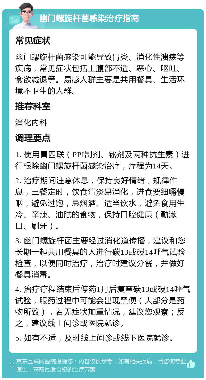 幽门螺旋杆菌感染治疗指南 常见症状 幽门螺旋杆菌感染可能导致胃炎、消化性溃疡等疾病，常见症状包括上腹部不适、恶心、呕吐、食欲减退等。易感人群主要是共用餐具、生活环境不卫生的人群。 推荐科室 消化内科 调理要点 1. 使用胃四联（PPI制剂、铋剂及两种抗生素）进行根除幽门螺旋杆菌感染治疗，疗程为14天。 2. 治疗期间注意休息，保持良好情绪，规律作息，三餐定时，饮食清淡易消化，进食要细嚼慢咽，避免过饱，忌烟酒、适当饮水，避免食用生冷、辛辣、油腻的食物，保持口腔健康（勤漱口、刷牙）。 3. 幽门螺旋杆菌主要经过消化道传播，建议和您长期一起共用餐具的人进行碳13或碳14呼气试验检查，以便同时治疗，治疗时建议分餐，并做好餐具消毒。 4. 治疗疗程结束后停药1月后复查碳13或碳14呼气试验，服药过程中可能会出现黑便（大部分是药物所致），若无症状加重情况，建议您观察；反之，建议线上问诊或医院就诊。 5. 如有不适，及时线上问诊或线下医院就诊。