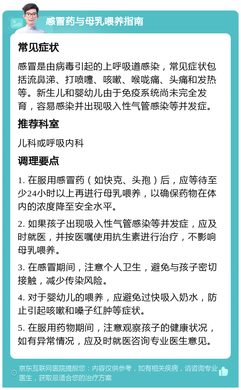 感冒药与母乳喂养指南 常见症状 感冒是由病毒引起的上呼吸道感染，常见症状包括流鼻涕、打喷嚏、咳嗽、喉咙痛、头痛和发热等。新生儿和婴幼儿由于免疫系统尚未完全发育，容易感染并出现吸入性气管感染等并发症。 推荐科室 儿科或呼吸内科 调理要点 1. 在服用感冒药（如快克、头孢）后，应等待至少24小时以上再进行母乳喂养，以确保药物在体内的浓度降至安全水平。 2. 如果孩子出现吸入性气管感染等并发症，应及时就医，并按医嘱使用抗生素进行治疗，不影响母乳喂养。 3. 在感冒期间，注意个人卫生，避免与孩子密切接触，减少传染风险。 4. 对于婴幼儿的喂养，应避免过快吸入奶水，防止引起咳嗽和嗓子红肿等症状。 5. 在服用药物期间，注意观察孩子的健康状况，如有异常情况，应及时就医咨询专业医生意见。