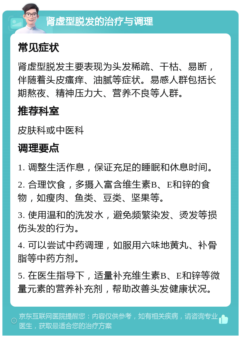 肾虚型脱发的治疗与调理 常见症状 肾虚型脱发主要表现为头发稀疏、干枯、易断，伴随着头皮瘙痒、油腻等症状。易感人群包括长期熬夜、精神压力大、营养不良等人群。 推荐科室 皮肤科或中医科 调理要点 1. 调整生活作息，保证充足的睡眠和休息时间。 2. 合理饮食，多摄入富含维生素B、E和锌的食物，如瘦肉、鱼类、豆类、坚果等。 3. 使用温和的洗发水，避免频繁染发、烫发等损伤头发的行为。 4. 可以尝试中药调理，如服用六味地黄丸、补骨脂等中药方剂。 5. 在医生指导下，适量补充维生素B、E和锌等微量元素的营养补充剂，帮助改善头发健康状况。