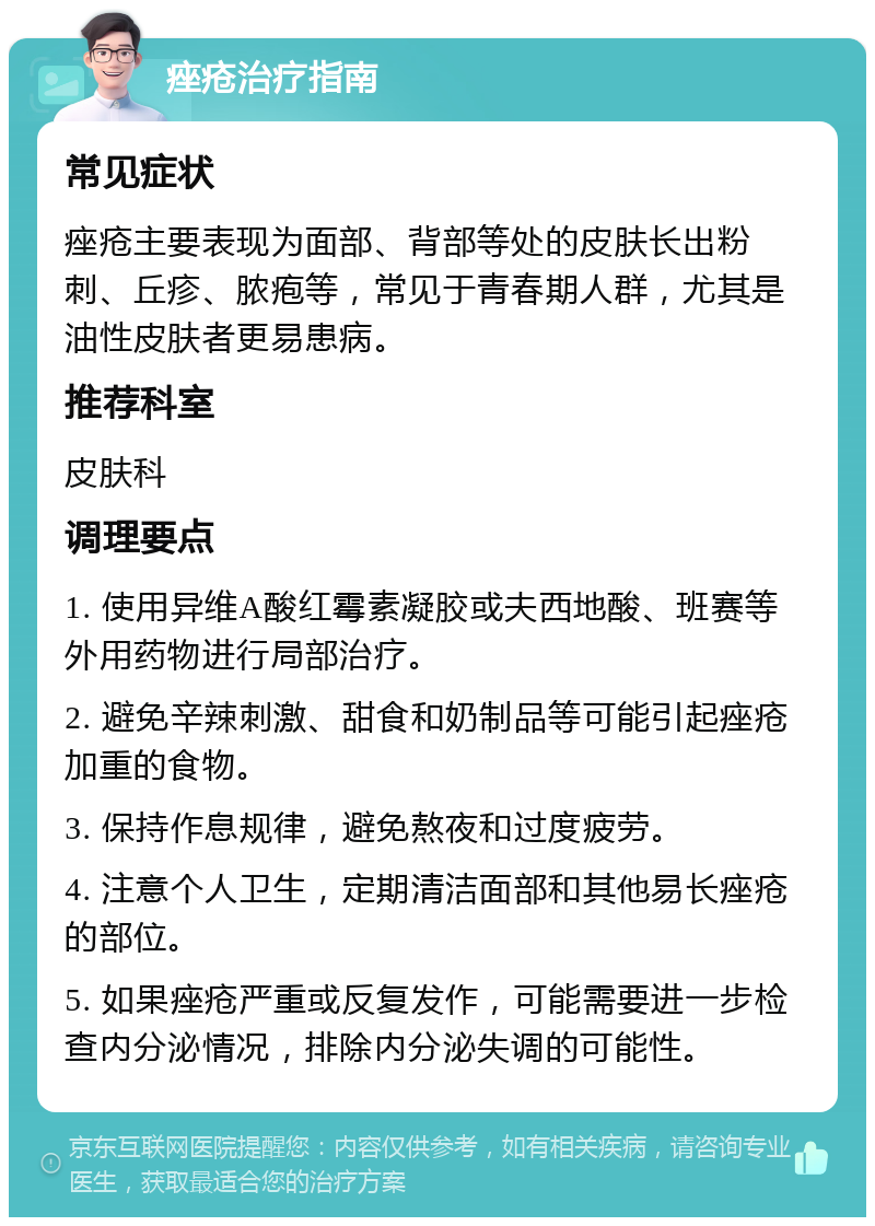 痤疮治疗指南 常见症状 痤疮主要表现为面部、背部等处的皮肤长出粉刺、丘疹、脓疱等，常见于青春期人群，尤其是油性皮肤者更易患病。 推荐科室 皮肤科 调理要点 1. 使用异维A酸红霉素凝胶或夫西地酸、班赛等外用药物进行局部治疗。 2. 避免辛辣刺激、甜食和奶制品等可能引起痤疮加重的食物。 3. 保持作息规律，避免熬夜和过度疲劳。 4. 注意个人卫生，定期清洁面部和其他易长痤疮的部位。 5. 如果痤疮严重或反复发作，可能需要进一步检查内分泌情况，排除内分泌失调的可能性。