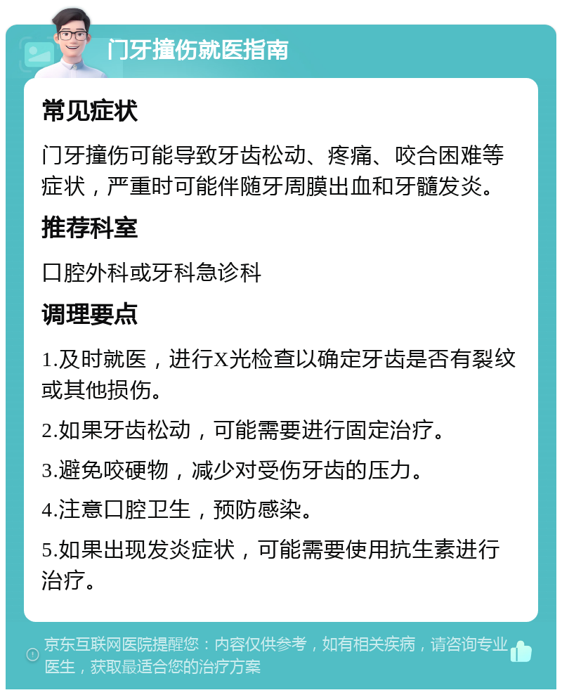 门牙撞伤就医指南 常见症状 门牙撞伤可能导致牙齿松动、疼痛、咬合困难等症状，严重时可能伴随牙周膜出血和牙髓发炎。 推荐科室 口腔外科或牙科急诊科 调理要点 1.及时就医，进行X光检查以确定牙齿是否有裂纹或其他损伤。 2.如果牙齿松动，可能需要进行固定治疗。 3.避免咬硬物，减少对受伤牙齿的压力。 4.注意口腔卫生，预防感染。 5.如果出现发炎症状，可能需要使用抗生素进行治疗。