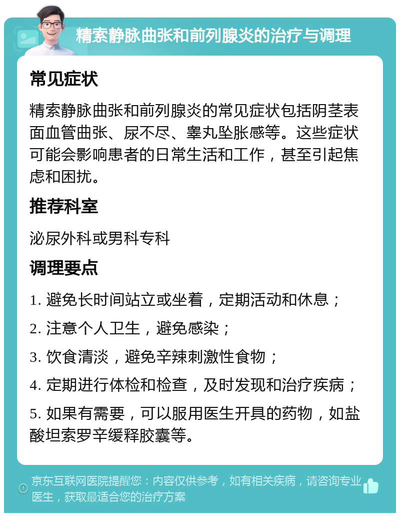 精索静脉曲张和前列腺炎的治疗与调理 常见症状 精索静脉曲张和前列腺炎的常见症状包括阴茎表面血管曲张、尿不尽、睾丸坠胀感等。这些症状可能会影响患者的日常生活和工作，甚至引起焦虑和困扰。 推荐科室 泌尿外科或男科专科 调理要点 1. 避免长时间站立或坐着，定期活动和休息； 2. 注意个人卫生，避免感染； 3. 饮食清淡，避免辛辣刺激性食物； 4. 定期进行体检和检查，及时发现和治疗疾病； 5. 如果有需要，可以服用医生开具的药物，如盐酸坦索罗辛缓释胶囊等。