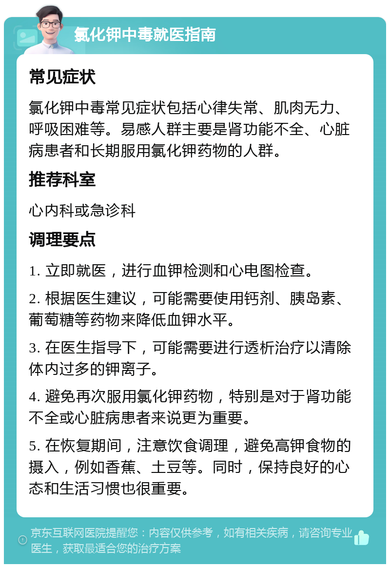 氯化钾中毒就医指南 常见症状 氯化钾中毒常见症状包括心律失常、肌肉无力、呼吸困难等。易感人群主要是肾功能不全、心脏病患者和长期服用氯化钾药物的人群。 推荐科室 心内科或急诊科 调理要点 1. 立即就医，进行血钾检测和心电图检查。 2. 根据医生建议，可能需要使用钙剂、胰岛素、葡萄糖等药物来降低血钾水平。 3. 在医生指导下，可能需要进行透析治疗以清除体内过多的钾离子。 4. 避免再次服用氯化钾药物，特别是对于肾功能不全或心脏病患者来说更为重要。 5. 在恢复期间，注意饮食调理，避免高钾食物的摄入，例如香蕉、土豆等。同时，保持良好的心态和生活习惯也很重要。