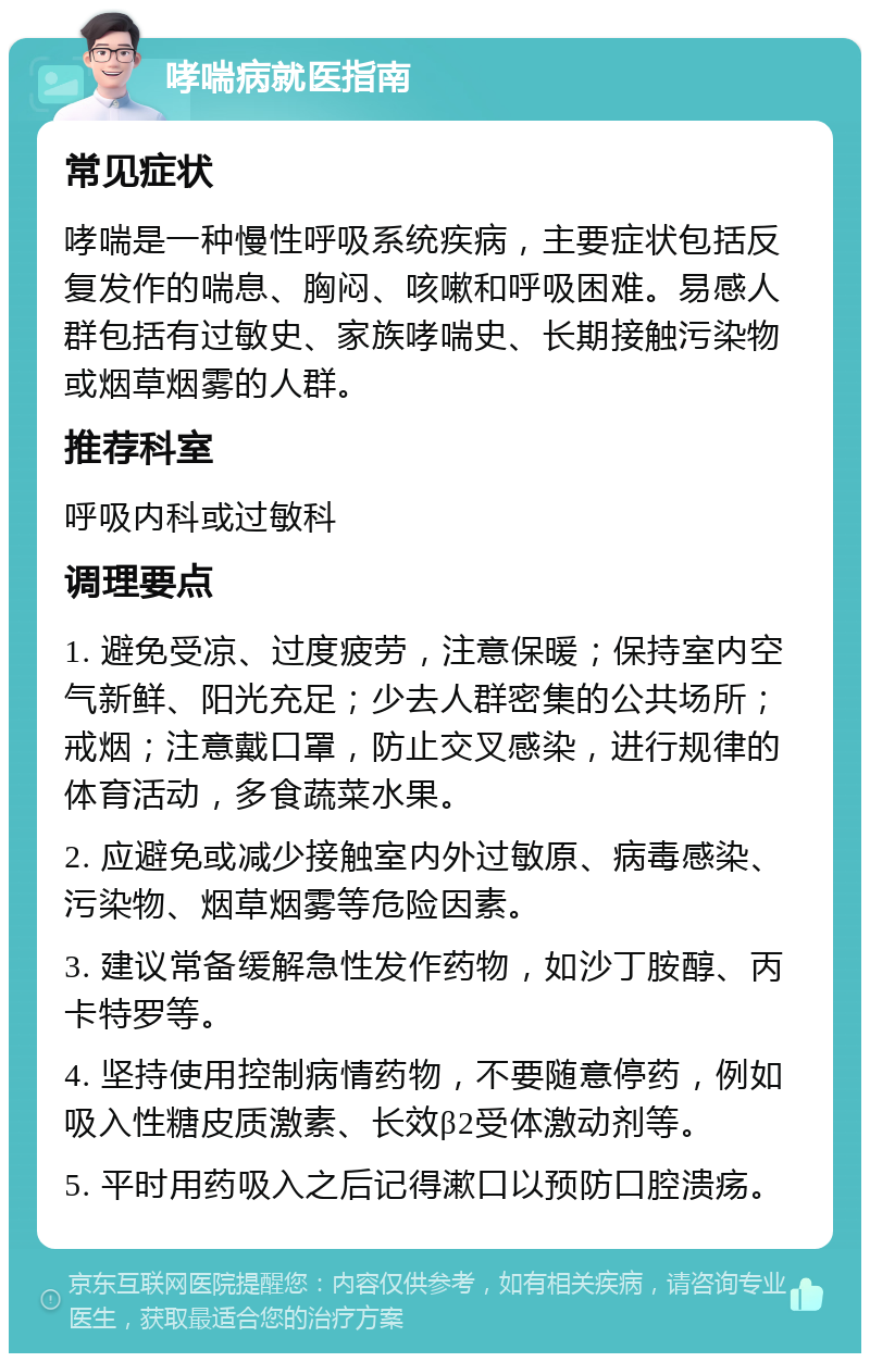 哮喘病就医指南 常见症状 哮喘是一种慢性呼吸系统疾病，主要症状包括反复发作的喘息、胸闷、咳嗽和呼吸困难。易感人群包括有过敏史、家族哮喘史、长期接触污染物或烟草烟雾的人群。 推荐科室 呼吸内科或过敏科 调理要点 1. 避免受凉、过度疲劳，注意保暖；保持室内空气新鲜、阳光充足；少去人群密集的公共场所；戒烟；注意戴口罩，防止交叉感染，进行规律的体育活动，多食蔬菜水果。 2. 应避免或减少接触室内外过敏原、病毒感染、污染物、烟草烟雾等危险因素。 3. 建议常备缓解急性发作药物，如沙丁胺醇、丙卡特罗等。 4. 坚持使用控制病情药物，不要随意停药，例如吸入性糖皮质激素、长效β2受体激动剂等。 5. 平时用药吸入之后记得漱口以预防口腔溃疡。