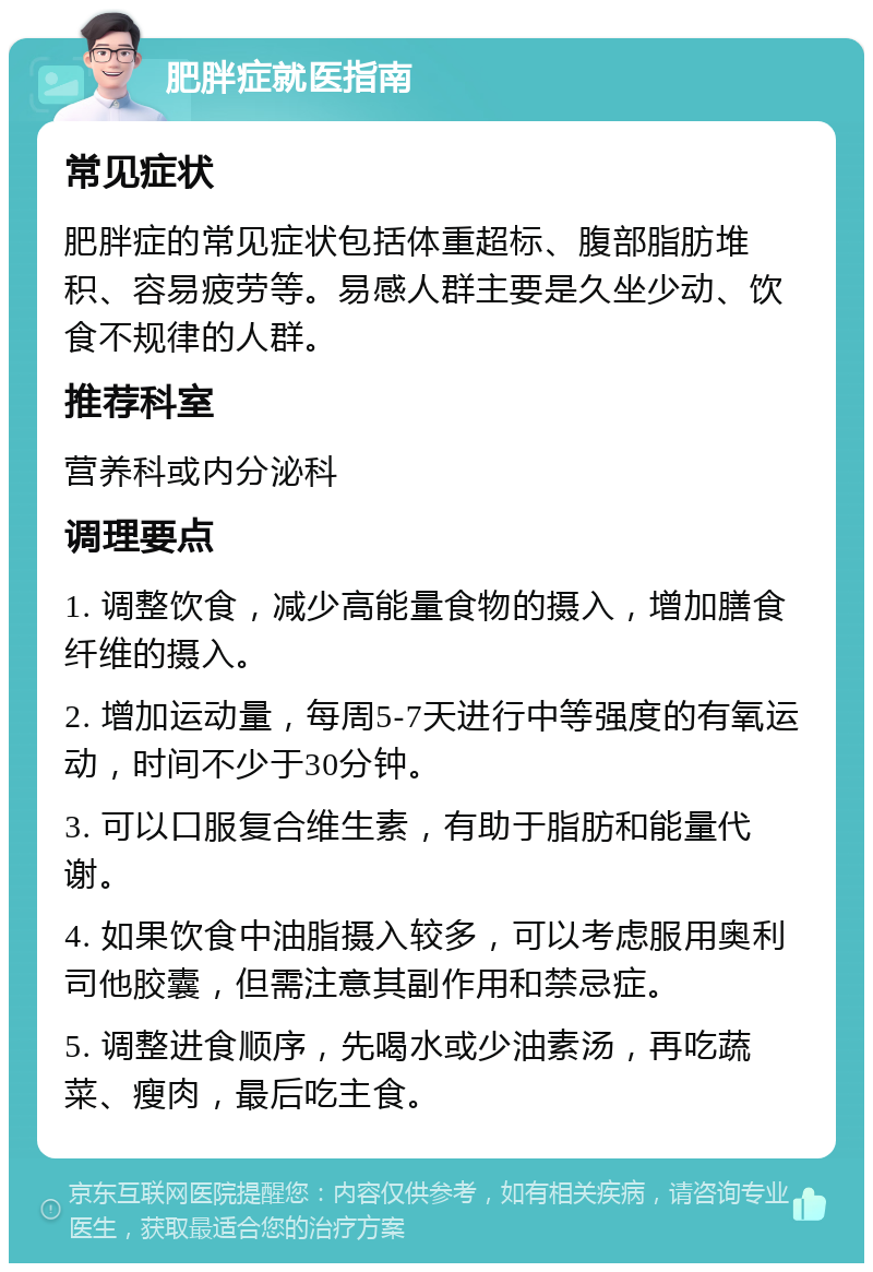 肥胖症就医指南 常见症状 肥胖症的常见症状包括体重超标、腹部脂肪堆积、容易疲劳等。易感人群主要是久坐少动、饮食不规律的人群。 推荐科室 营养科或内分泌科 调理要点 1. 调整饮食，减少高能量食物的摄入，增加膳食纤维的摄入。 2. 增加运动量，每周5-7天进行中等强度的有氧运动，时间不少于30分钟。 3. 可以口服复合维生素，有助于脂肪和能量代谢。 4. 如果饮食中油脂摄入较多，可以考虑服用奥利司他胶囊，但需注意其副作用和禁忌症。 5. 调整进食顺序，先喝水或少油素汤，再吃蔬菜、瘦肉，最后吃主食。