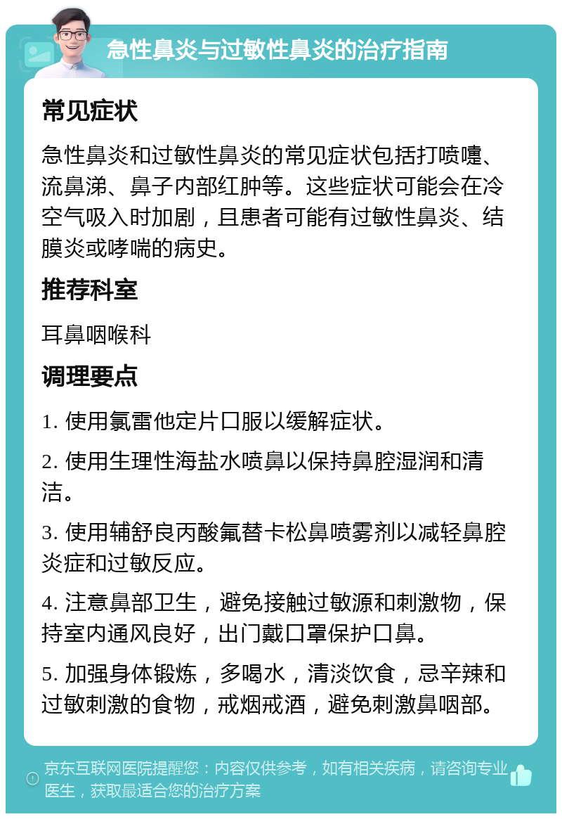 急性鼻炎与过敏性鼻炎的治疗指南 常见症状 急性鼻炎和过敏性鼻炎的常见症状包括打喷嚏、流鼻涕、鼻子内部红肿等。这些症状可能会在冷空气吸入时加剧，且患者可能有过敏性鼻炎、结膜炎或哮喘的病史。 推荐科室 耳鼻咽喉科 调理要点 1. 使用氯雷他定片口服以缓解症状。 2. 使用生理性海盐水喷鼻以保持鼻腔湿润和清洁。 3. 使用辅舒良丙酸氟替卡松鼻喷雾剂以减轻鼻腔炎症和过敏反应。 4. 注意鼻部卫生，避免接触过敏源和刺激物，保持室内通风良好，出门戴口罩保护口鼻。 5. 加强身体锻炼，多喝水，清淡饮食，忌辛辣和过敏刺激的食物，戒烟戒酒，避免刺激鼻咽部。