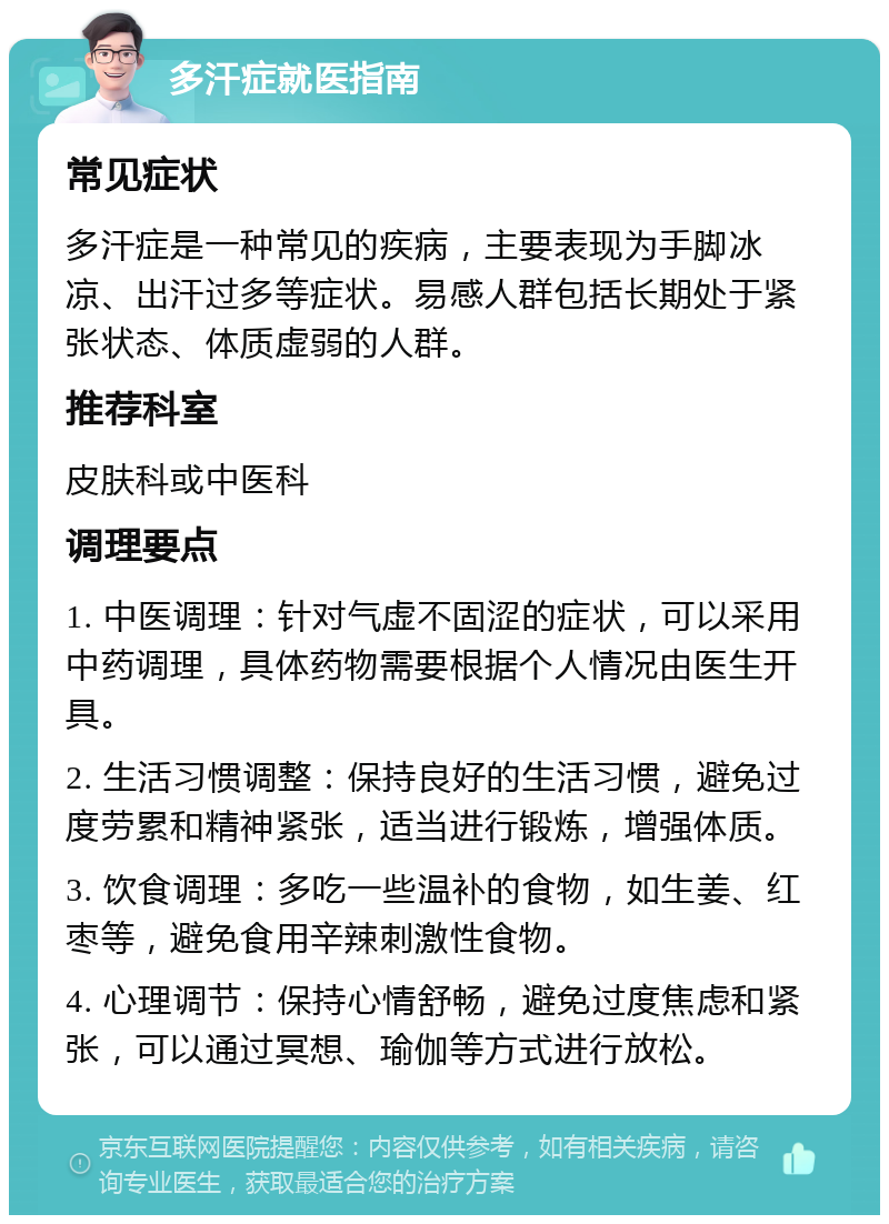 多汗症就医指南 常见症状 多汗症是一种常见的疾病，主要表现为手脚冰凉、出汗过多等症状。易感人群包括长期处于紧张状态、体质虚弱的人群。 推荐科室 皮肤科或中医科 调理要点 1. 中医调理：针对气虚不固涩的症状，可以采用中药调理，具体药物需要根据个人情况由医生开具。 2. 生活习惯调整：保持良好的生活习惯，避免过度劳累和精神紧张，适当进行锻炼，增强体质。 3. 饮食调理：多吃一些温补的食物，如生姜、红枣等，避免食用辛辣刺激性食物。 4. 心理调节：保持心情舒畅，避免过度焦虑和紧张，可以通过冥想、瑜伽等方式进行放松。