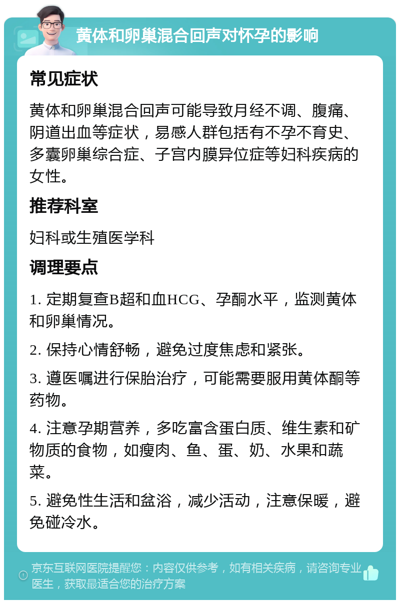 黄体和卵巢混合回声对怀孕的影响 常见症状 黄体和卵巢混合回声可能导致月经不调、腹痛、阴道出血等症状，易感人群包括有不孕不育史、多囊卵巢综合症、子宫内膜异位症等妇科疾病的女性。 推荐科室 妇科或生殖医学科 调理要点 1. 定期复查B超和血HCG、孕酮水平，监测黄体和卵巢情况。 2. 保持心情舒畅，避免过度焦虑和紧张。 3. 遵医嘱进行保胎治疗，可能需要服用黄体酮等药物。 4. 注意孕期营养，多吃富含蛋白质、维生素和矿物质的食物，如瘦肉、鱼、蛋、奶、水果和蔬菜。 5. 避免性生活和盆浴，减少活动，注意保暖，避免碰冷水。