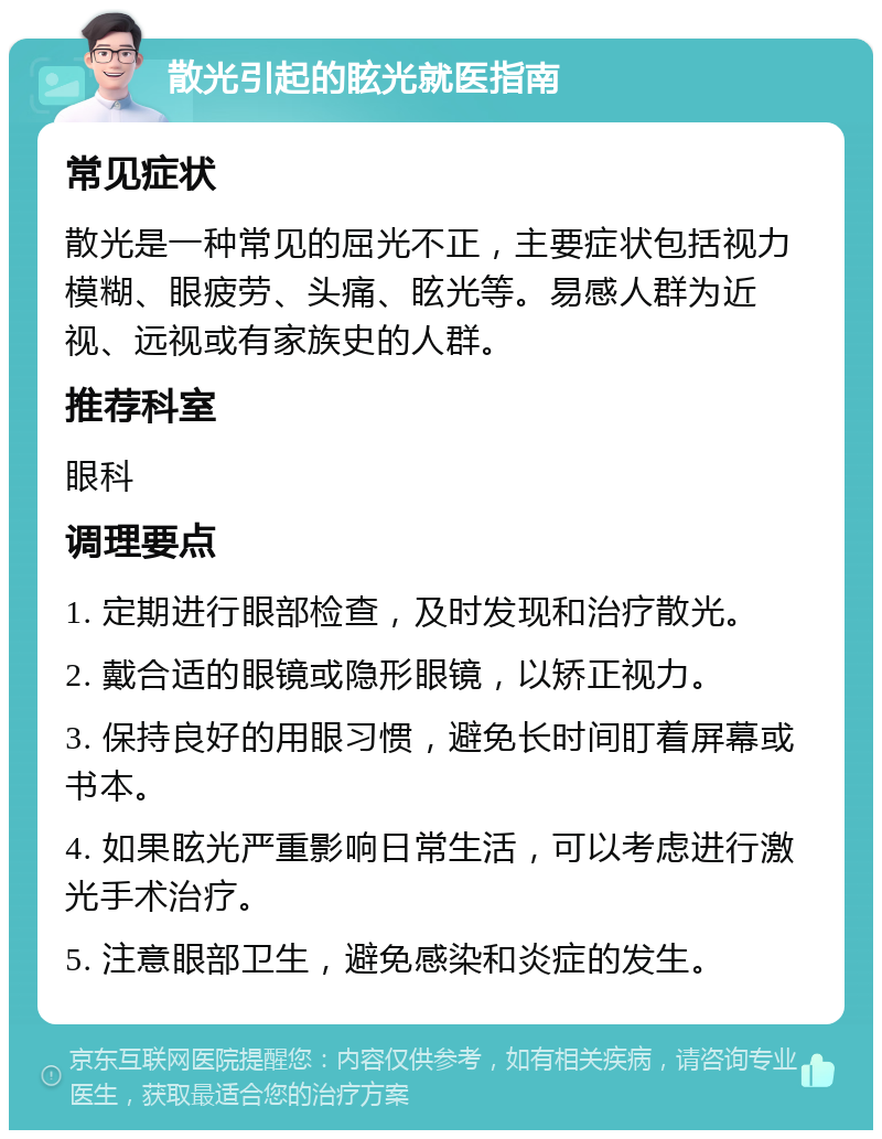 散光引起的眩光就医指南 常见症状 散光是一种常见的屈光不正，主要症状包括视力模糊、眼疲劳、头痛、眩光等。易感人群为近视、远视或有家族史的人群。 推荐科室 眼科 调理要点 1. 定期进行眼部检查，及时发现和治疗散光。 2. 戴合适的眼镜或隐形眼镜，以矫正视力。 3. 保持良好的用眼习惯，避免长时间盯着屏幕或书本。 4. 如果眩光严重影响日常生活，可以考虑进行激光手术治疗。 5. 注意眼部卫生，避免感染和炎症的发生。