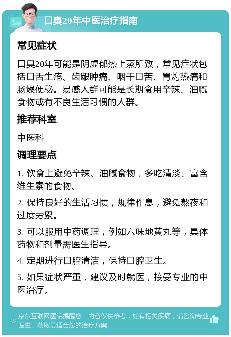 口臭20年中医治疗指南 常见症状 口臭20年可能是阴虚郁热上蒸所致，常见症状包括口舌生疮、齿龈肿痛、咽干口苦、胃灼热痛和肠燥便秘。易感人群可能是长期食用辛辣、油腻食物或有不良生活习惯的人群。 推荐科室 中医科 调理要点 1. 饮食上避免辛辣、油腻食物，多吃清淡、富含维生素的食物。 2. 保持良好的生活习惯，规律作息，避免熬夜和过度劳累。 3. 可以服用中药调理，例如六味地黄丸等，具体药物和剂量需医生指导。 4. 定期进行口腔清洁，保持口腔卫生。 5. 如果症状严重，建议及时就医，接受专业的中医治疗。