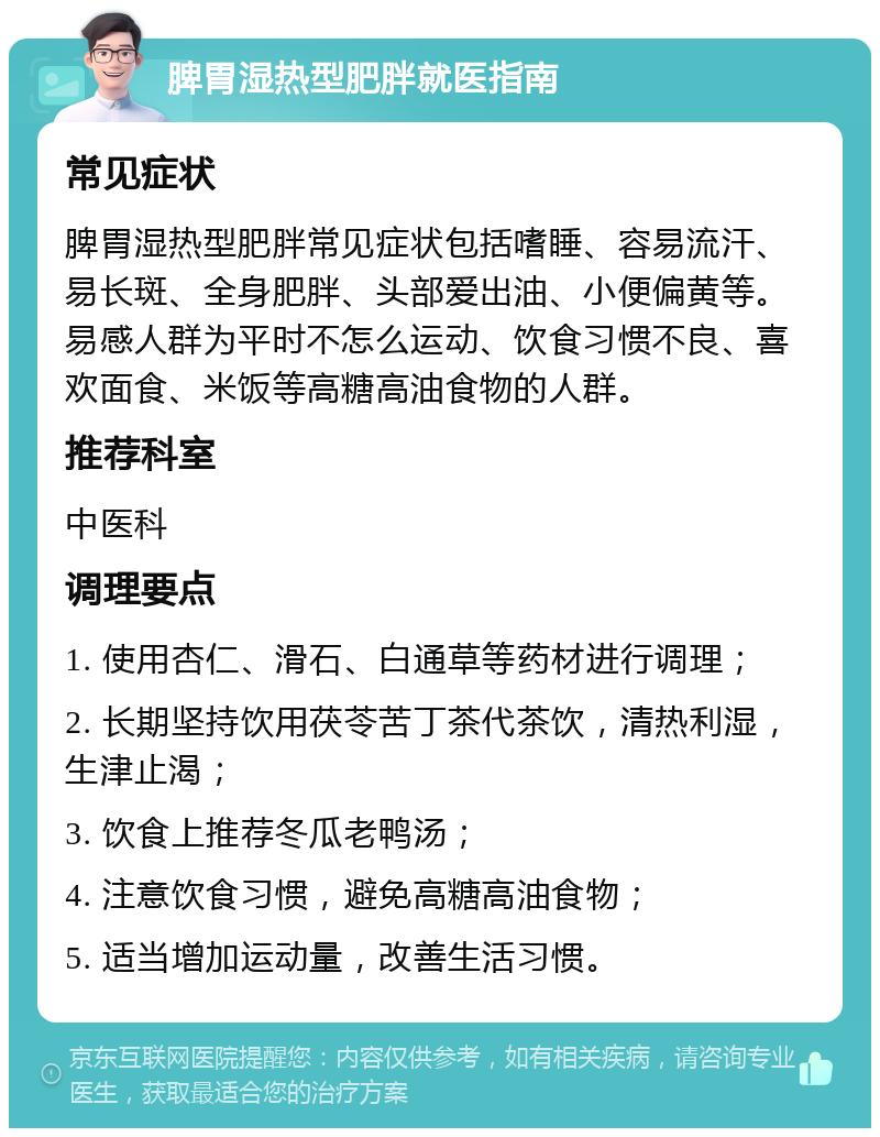 脾胃湿热型肥胖就医指南 常见症状 脾胃湿热型肥胖常见症状包括嗜睡、容易流汗、易长斑、全身肥胖、头部爱出油、小便偏黄等。易感人群为平时不怎么运动、饮食习惯不良、喜欢面食、米饭等高糖高油食物的人群。 推荐科室 中医科 调理要点 1. 使用杏仁、滑石、白通草等药材进行调理； 2. 长期坚持饮用茯苓苦丁茶代茶饮，清热利湿，生津止渴； 3. 饮食上推荐冬瓜老鸭汤； 4. 注意饮食习惯，避免高糖高油食物； 5. 适当增加运动量，改善生活习惯。