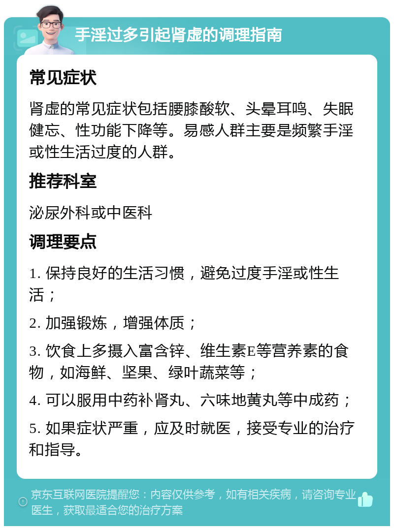 手淫过多引起肾虚的调理指南 常见症状 肾虚的常见症状包括腰膝酸软、头晕耳鸣、失眠健忘、性功能下降等。易感人群主要是频繁手淫或性生活过度的人群。 推荐科室 泌尿外科或中医科 调理要点 1. 保持良好的生活习惯，避免过度手淫或性生活； 2. 加强锻炼，增强体质； 3. 饮食上多摄入富含锌、维生素E等营养素的食物，如海鲜、坚果、绿叶蔬菜等； 4. 可以服用中药补肾丸、六味地黄丸等中成药； 5. 如果症状严重，应及时就医，接受专业的治疗和指导。