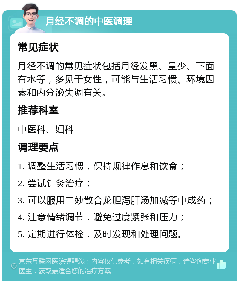 月经不调的中医调理 常见症状 月经不调的常见症状包括月经发黑、量少、下面有水等，多见于女性，可能与生活习惯、环境因素和内分泌失调有关。 推荐科室 中医科、妇科 调理要点 1. 调整生活习惯，保持规律作息和饮食； 2. 尝试针灸治疗； 3. 可以服用二妙散合龙胆泻肝汤加减等中成药； 4. 注意情绪调节，避免过度紧张和压力； 5. 定期进行体检，及时发现和处理问题。