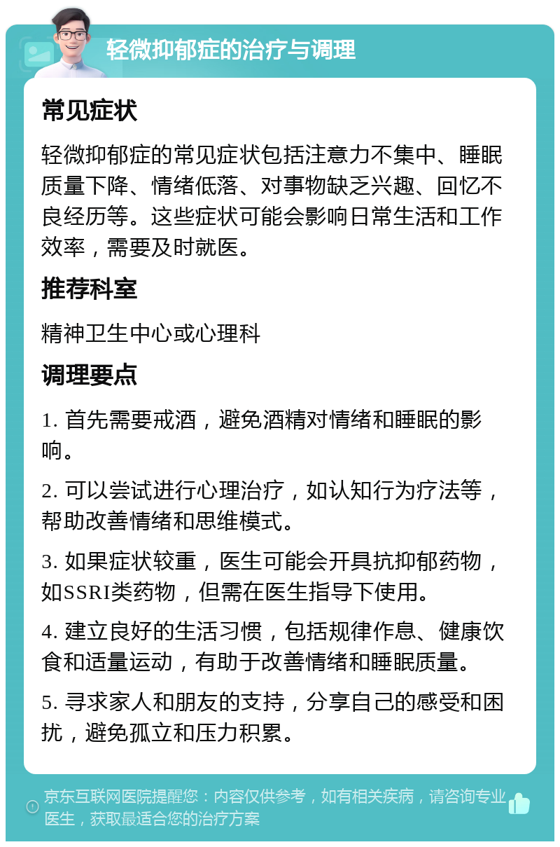 轻微抑郁症的治疗与调理 常见症状 轻微抑郁症的常见症状包括注意力不集中、睡眠质量下降、情绪低落、对事物缺乏兴趣、回忆不良经历等。这些症状可能会影响日常生活和工作效率，需要及时就医。 推荐科室 精神卫生中心或心理科 调理要点 1. 首先需要戒酒，避免酒精对情绪和睡眠的影响。 2. 可以尝试进行心理治疗，如认知行为疗法等，帮助改善情绪和思维模式。 3. 如果症状较重，医生可能会开具抗抑郁药物，如SSRI类药物，但需在医生指导下使用。 4. 建立良好的生活习惯，包括规律作息、健康饮食和适量运动，有助于改善情绪和睡眠质量。 5. 寻求家人和朋友的支持，分享自己的感受和困扰，避免孤立和压力积累。