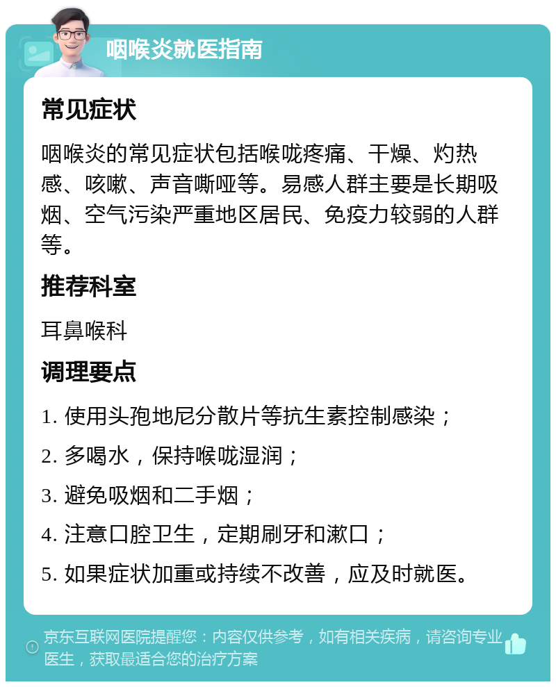 咽喉炎就医指南 常见症状 咽喉炎的常见症状包括喉咙疼痛、干燥、灼热感、咳嗽、声音嘶哑等。易感人群主要是长期吸烟、空气污染严重地区居民、免疫力较弱的人群等。 推荐科室 耳鼻喉科 调理要点 1. 使用头孢地尼分散片等抗生素控制感染； 2. 多喝水，保持喉咙湿润； 3. 避免吸烟和二手烟； 4. 注意口腔卫生，定期刷牙和漱口； 5. 如果症状加重或持续不改善，应及时就医。