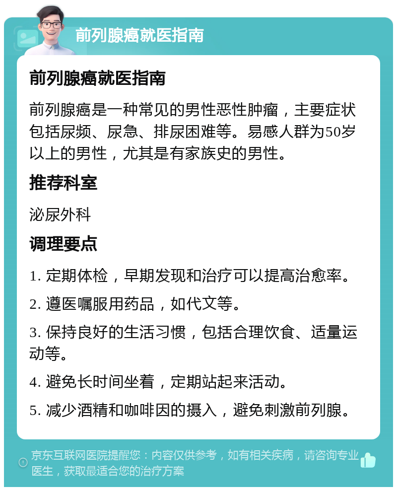 前列腺癌就医指南 前列腺癌就医指南 前列腺癌是一种常见的男性恶性肿瘤，主要症状包括尿频、尿急、排尿困难等。易感人群为50岁以上的男性，尤其是有家族史的男性。 推荐科室 泌尿外科 调理要点 1. 定期体检，早期发现和治疗可以提高治愈率。 2. 遵医嘱服用药品，如代文等。 3. 保持良好的生活习惯，包括合理饮食、适量运动等。 4. 避免长时间坐着，定期站起来活动。 5. 减少酒精和咖啡因的摄入，避免刺激前列腺。