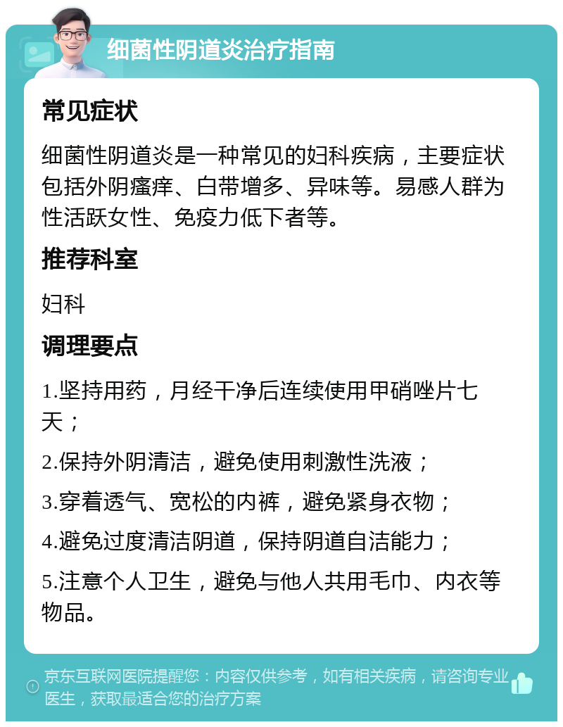 细菌性阴道炎治疗指南 常见症状 细菌性阴道炎是一种常见的妇科疾病，主要症状包括外阴瘙痒、白带增多、异味等。易感人群为性活跃女性、免疫力低下者等。 推荐科室 妇科 调理要点 1.坚持用药，月经干净后连续使用甲硝唑片七天； 2.保持外阴清洁，避免使用刺激性洗液； 3.穿着透气、宽松的内裤，避免紧身衣物； 4.避免过度清洁阴道，保持阴道自洁能力； 5.注意个人卫生，避免与他人共用毛巾、内衣等物品。