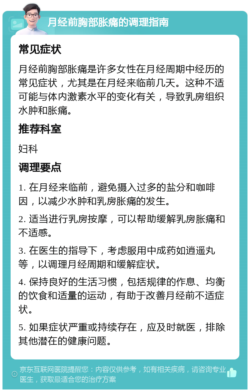 月经前胸部胀痛的调理指南 常见症状 月经前胸部胀痛是许多女性在月经周期中经历的常见症状，尤其是在月经来临前几天。这种不适可能与体内激素水平的变化有关，导致乳房组织水肿和胀痛。 推荐科室 妇科 调理要点 1. 在月经来临前，避免摄入过多的盐分和咖啡因，以减少水肿和乳房胀痛的发生。 2. 适当进行乳房按摩，可以帮助缓解乳房胀痛和不适感。 3. 在医生的指导下，考虑服用中成药如逍遥丸等，以调理月经周期和缓解症状。 4. 保持良好的生活习惯，包括规律的作息、均衡的饮食和适量的运动，有助于改善月经前不适症状。 5. 如果症状严重或持续存在，应及时就医，排除其他潜在的健康问题。